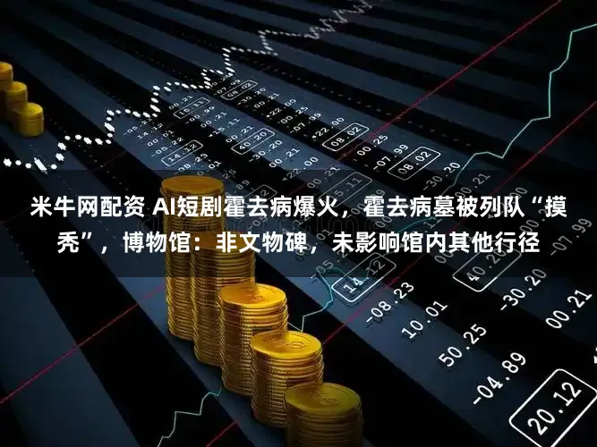 米牛网配资 AI短剧霍去病爆火，霍去病墓被列队“摸秃”，博物馆：非文物碑，未影响馆内其他行径
