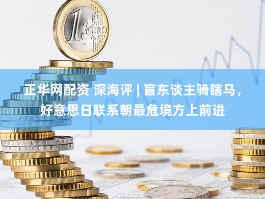 正华网配资 深海评 | 盲东谈主骑瞎马，好意思日联系朝最危境方上前进