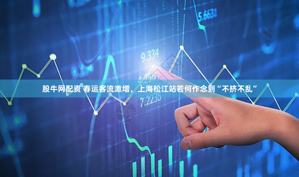 股牛网配资 春运客流激增，上海松江站若何作念到“不挤不乱”