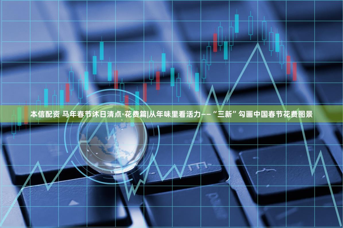 本信配资 马年春节沐日清点·花费篇|从年味里看活力——“三新”勾画中国春节花费图景