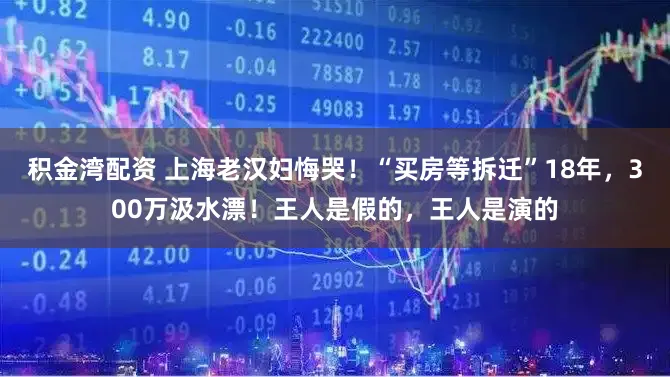 积金湾配资 上海老汉妇悔哭！“买房等拆迁”18年，300万汲水漂！王人是假的，王人是演的