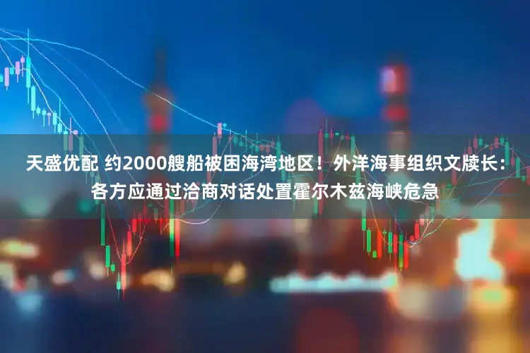 天盛优配 约2000艘船被困海湾地区！外洋海事组织文牍长：各方应通过洽商对话处置霍尔木兹海峡危急