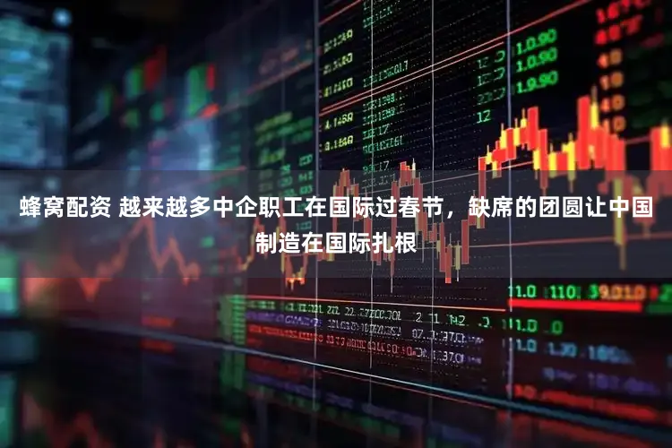 蜂窝配资 越来越多中企职工在国际过春节，缺席的团圆让中国制造在国际扎根