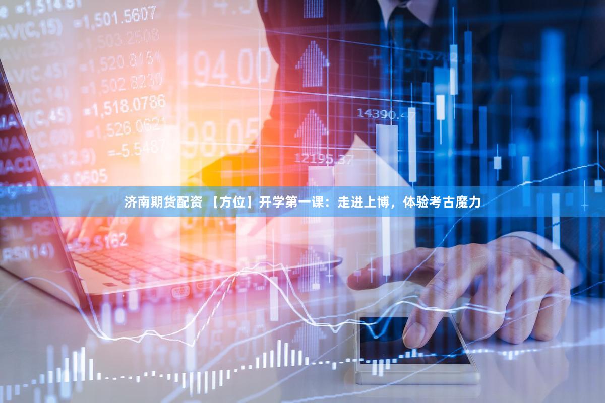 济南期货配资 【方位】开学第一课：走进上博，体验考古魔力