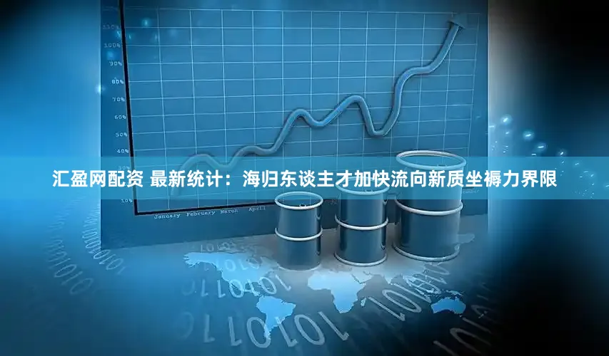 汇盈网配资 最新统计：海归东谈主才加快流向新质坐褥力界限