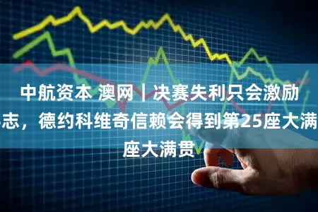 中航资本 澳网｜决赛失利只会激励斗志，德约科维奇信赖会得到第25座大满贯