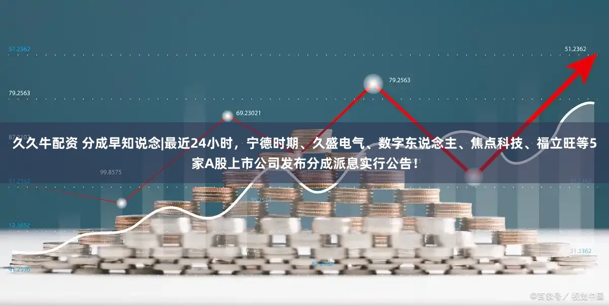 久久牛配资 分成早知说念|最近24小时，宁德时期、久盛电气、数字东说念主、焦点科技、福立旺等5家A股上市公司发布分成派息实行公告！