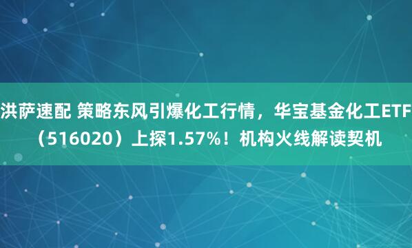 洪萨速配 策略东风引爆化工行情，华宝基金化工ETF（516020）上探1.57%！机构火线解读契机