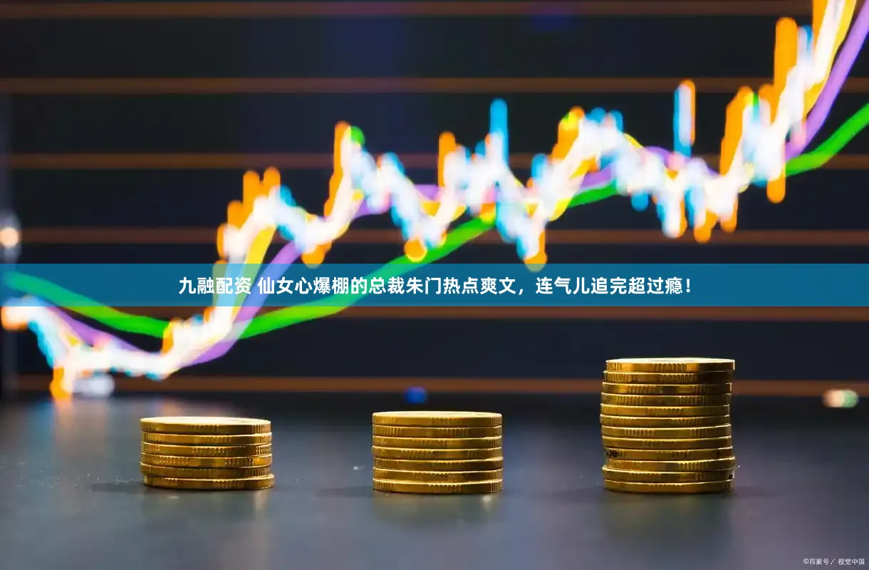 九融配资 仙女心爆棚的总裁朱门热点爽文，连气儿追完超过瘾！