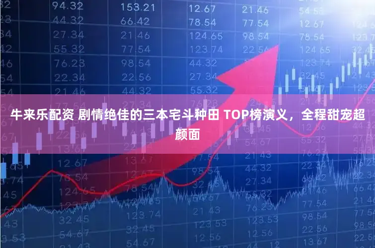 牛来乐配资 剧情绝佳的三本宅斗种田 TOP榜演义，全程甜宠超颜面