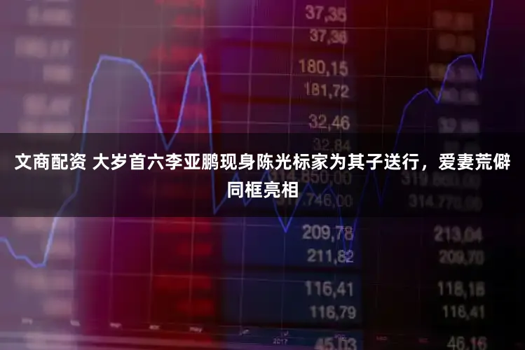 文商配资 大岁首六李亚鹏现身陈光标家为其子送行，爱妻荒僻同框亮相