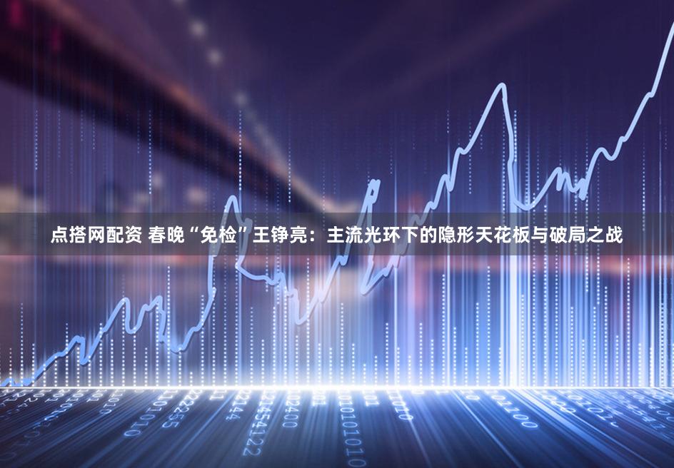 点搭网配资 春晚“免检”王铮亮：主流光环下的隐形天花板与破局之战