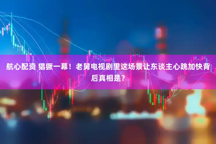 航心配资 猖獗一幕！老舅电视剧里这场景让东谈主心跳加快背后真相是？