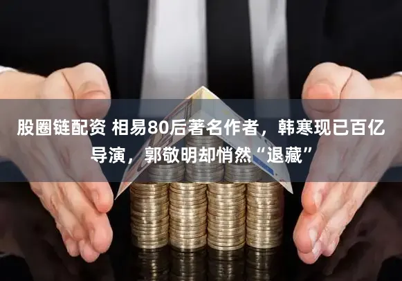 股圈链配资 相易80后著名作者，韩寒现已百亿导演，郭敬明却悄然“退藏”