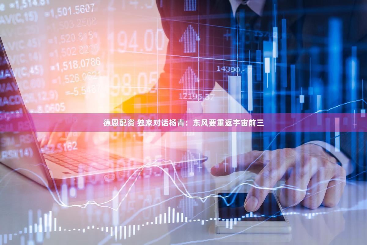德恩配资 独家对话杨青：东风要重返宇宙前三