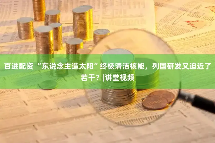 百进配资 “东说念主造太阳”终极清洁核能，列国研发又迫近了若干？|讲堂视频